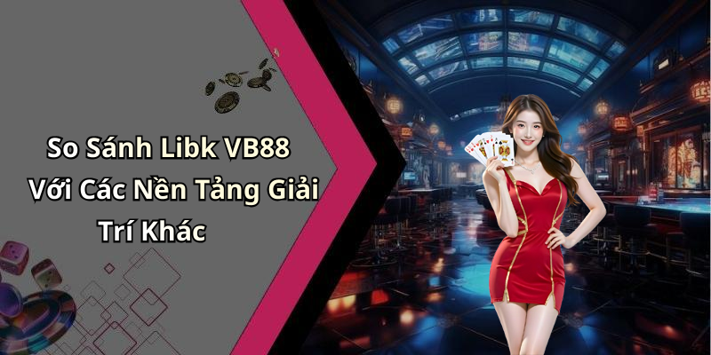 So Sánh Libk VB88 Với Các Nền Tảng Giải Trí Khác